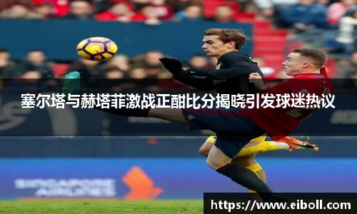 塞尔塔与赫塔菲激战正酣比分揭晓引发球迷热议